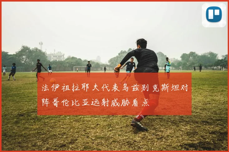 法伊祖拉耶夫代表乌兹别克斯坦对阵哥伦比亚远射威胁看点