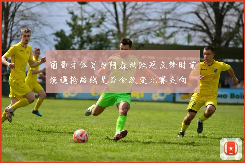 葡萄牙体育与阿森纳欧冠交锋时前场逼抢路线是否会改变比赛走向