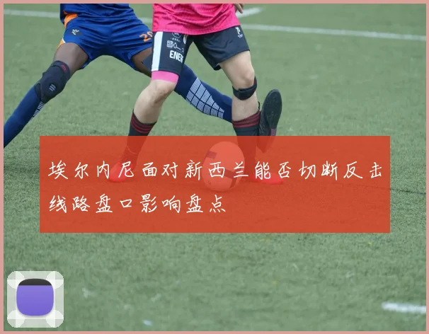 埃尔内尼面对新西兰能否切断反击线路盘口影响盘点
