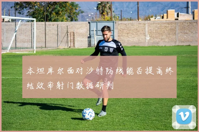 本坦库尔面对沙特防线能否提高终结效率射门数据研判