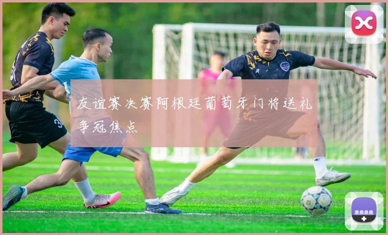 友谊赛决赛阿根廷葡萄牙门将送礼争冠焦点