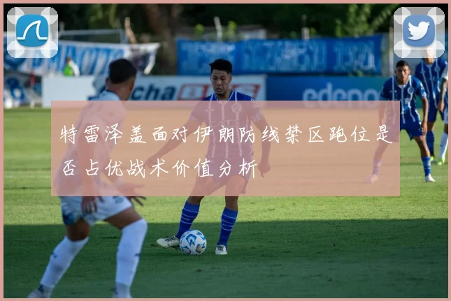特雷泽盖面对伊朗防线禁区跑位是否占优战术价值分析