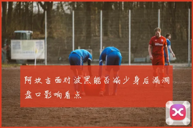 阿坎吉面对波黑能否减少身后漏洞盘口影响看点