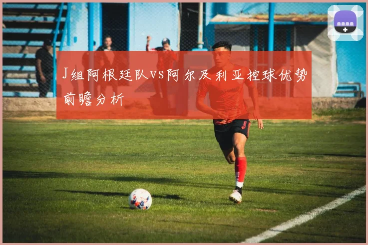 J组阿根廷队vs阿尔及利亚控球优势前瞻分析