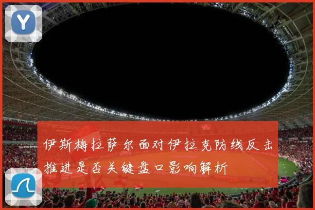 伊斯梅拉萨尔面对伊拉克防线反击推进是否关键盘口影响解析