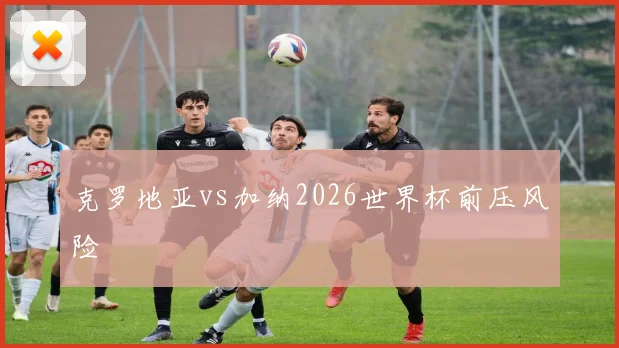 克罗地亚vs加纳2026世界杯前压风险