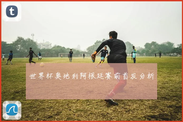 世界杯奥地利阿根廷赛前首发分析