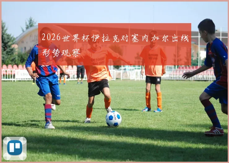 2026世界杯伊拉克对塞内加尔出线形势观察