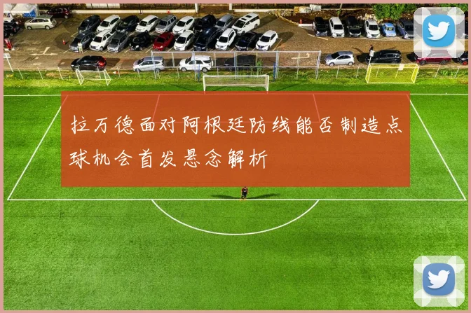 拉万德面对阿根廷防线能否制造点球机会首发悬念解析