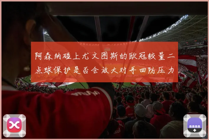 阿森纳碰上尤文图斯的欧冠较量二点球保护是否会放大对手回防压力