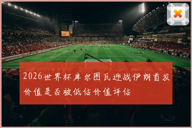 2026世界杯库尔图瓦迎战伊朗首发价值是否被低估价值评估