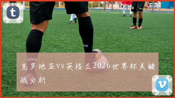 克罗地亚vs英格兰2026世界杯关键战分析