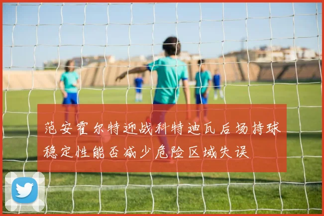 范安霍尔特迎战科特迪瓦后场持球稳定性能否减少危险区域失误