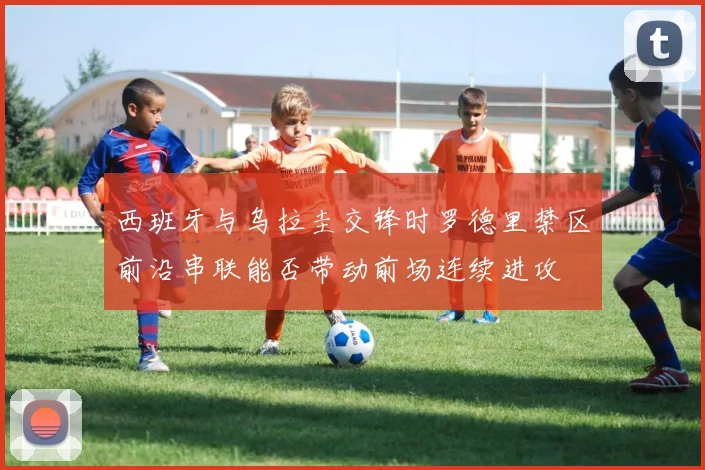 西班牙与乌拉圭交锋时罗德里禁区前沿串联能否带动前场连续进攻