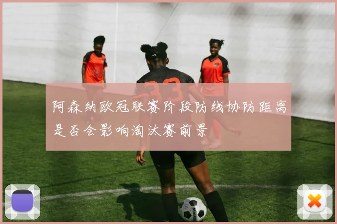 阿森纳欧冠联赛阶段防线协防距离是否会影响淘汰赛前景