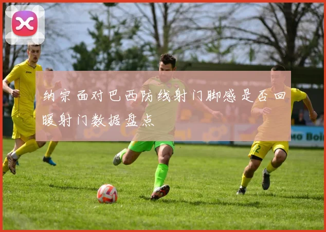 纳宗面对巴西防线射门脚感是否回暖射门数据盘点