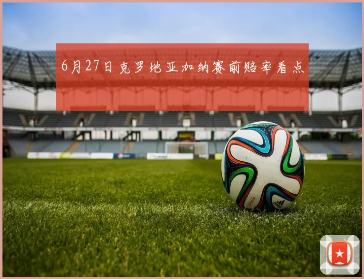 6月27日克罗地亚加纳赛前赔率看点