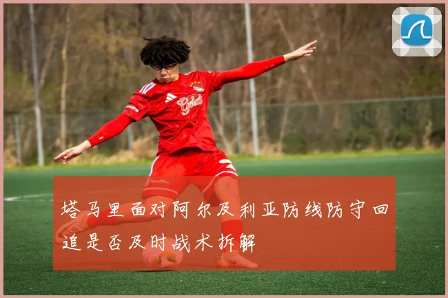 塔马里面对阿尔及利亚防线防守回追是否及时战术拆解