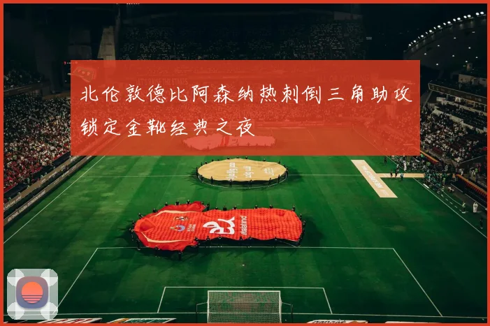 北伦敦德比阿森纳热刺倒三角助攻锁定金靴经典之夜