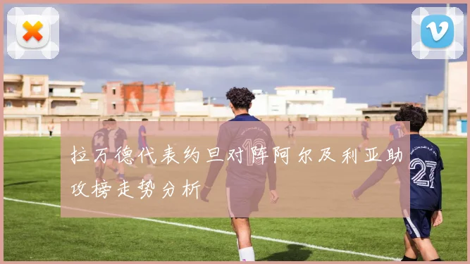 拉万德代表约旦对阵阿尔及利亚助攻榜走势分析