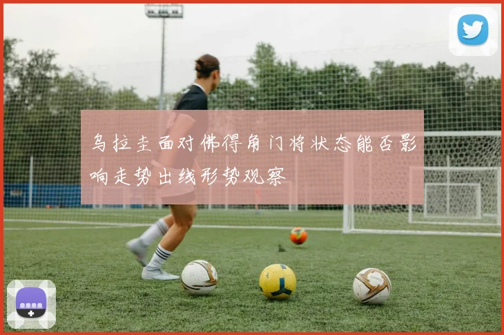 乌拉圭面对佛得角门将状态能否影响走势出线形势观察