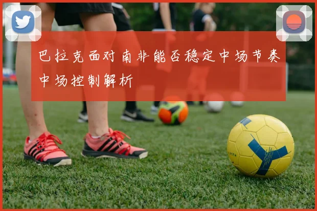 巴拉克面对南非能否稳定中场节奏中场控制解析