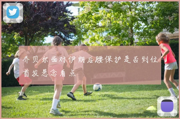 乔贝尔面对伊朗后腰保护是否到位首发悬念看点