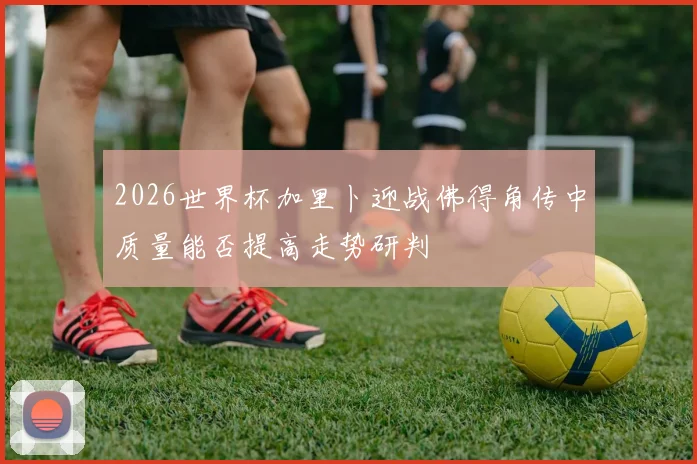 2026世界杯加里卜迎战佛得角传中质量能否提高走势研判