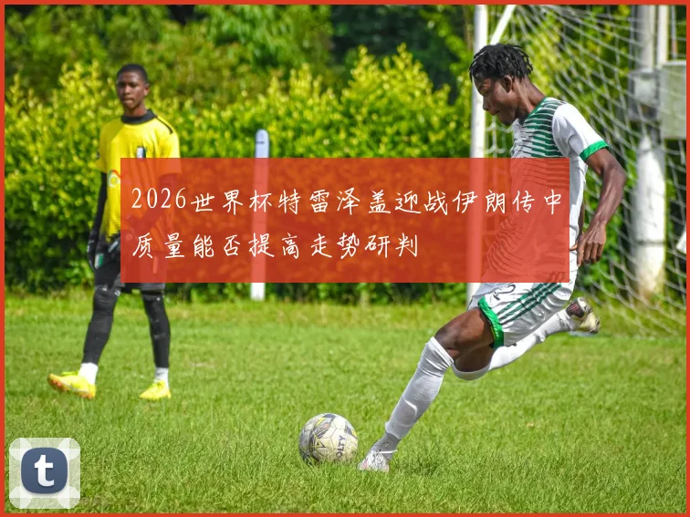 2026世界杯特雷泽盖迎战伊朗传中质量能否提高走势研判