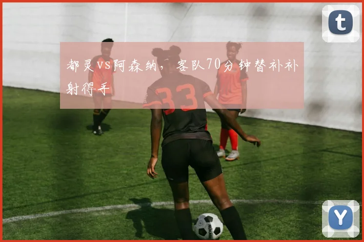 都灵vs阿森纳,客队70分钟替补补射得手
