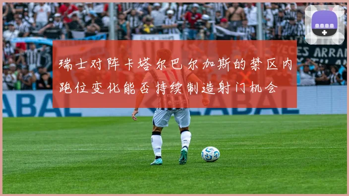 瑞士对阵卡塔尔巴尔加斯的禁区内跑位变化能否持续制造射门机会
