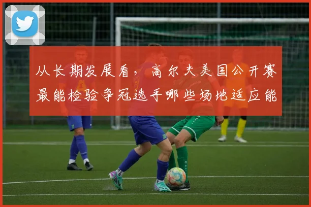 从长期发展看,高尔夫美国公开赛最能检验争冠选手哪些场地适应能力