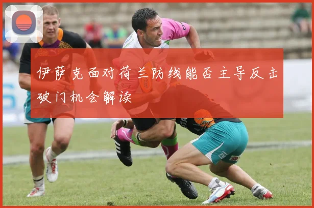 伊萨克面对荷兰防线能否主导反击破门机会解读