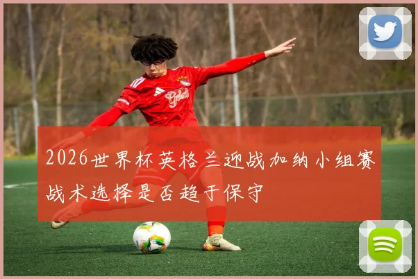 2026世界杯英格兰迎战加纳小组赛战术选择是否趋于保守